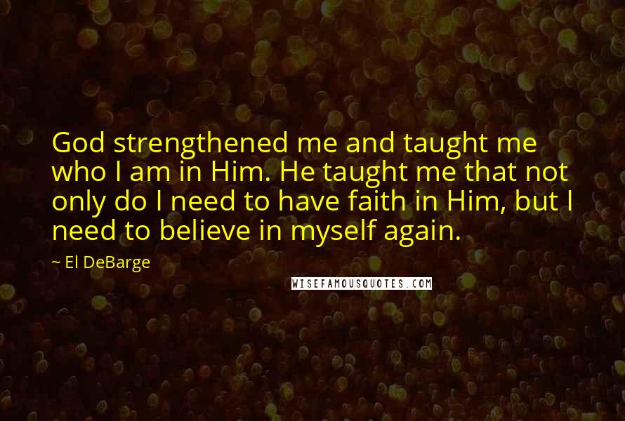 El DeBarge Quotes: God strengthened me and taught me who I am in Him. He taught me that not only do I need to have faith in Him, but I need to believe in myself again.