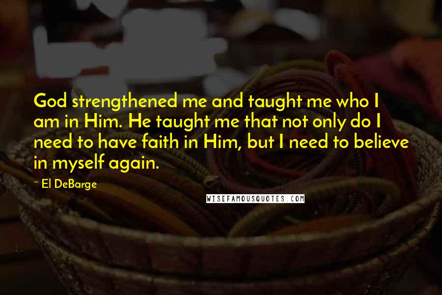 El DeBarge Quotes: God strengthened me and taught me who I am in Him. He taught me that not only do I need to have faith in Him, but I need to believe in myself again.