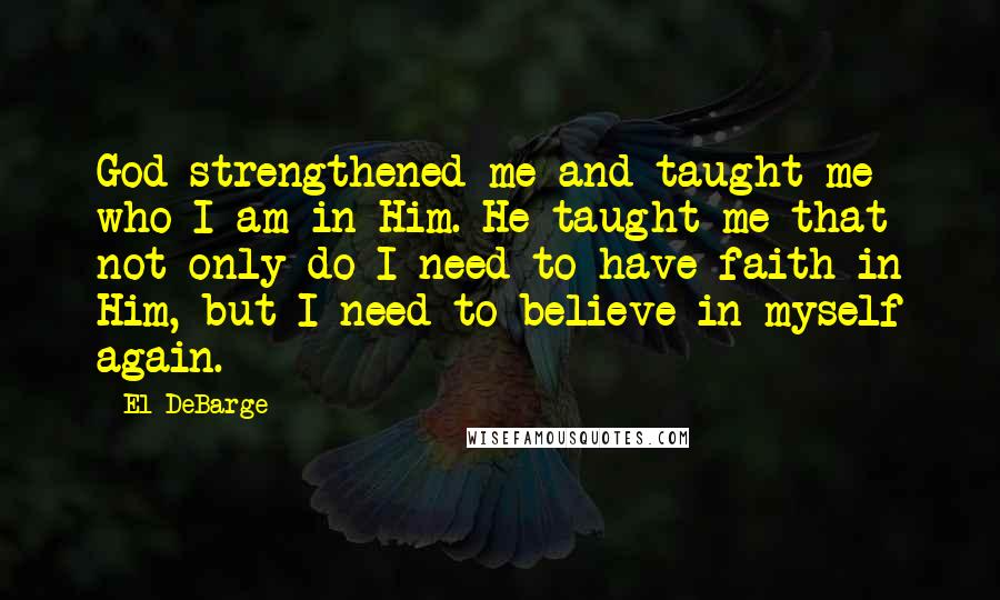 El DeBarge Quotes: God strengthened me and taught me who I am in Him. He taught me that not only do I need to have faith in Him, but I need to believe in myself again.