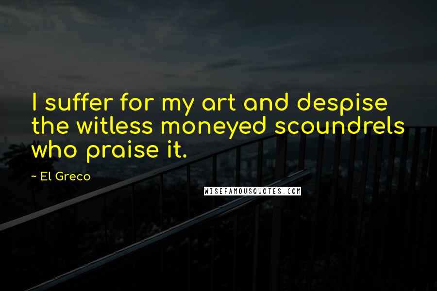 El Greco Quotes: I suffer for my art and despise the witless moneyed scoundrels who praise it.