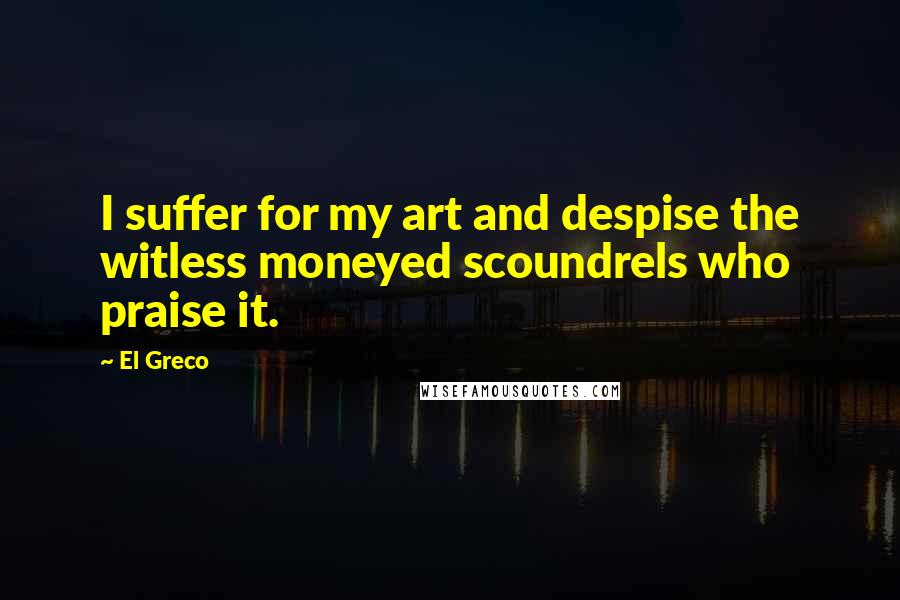 El Greco Quotes: I suffer for my art and despise the witless moneyed scoundrels who praise it.