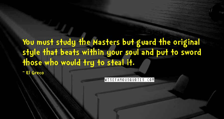 El Greco Quotes: You must study the Masters but guard the original style that beats within your soul and put to sword those who would try to steal it.