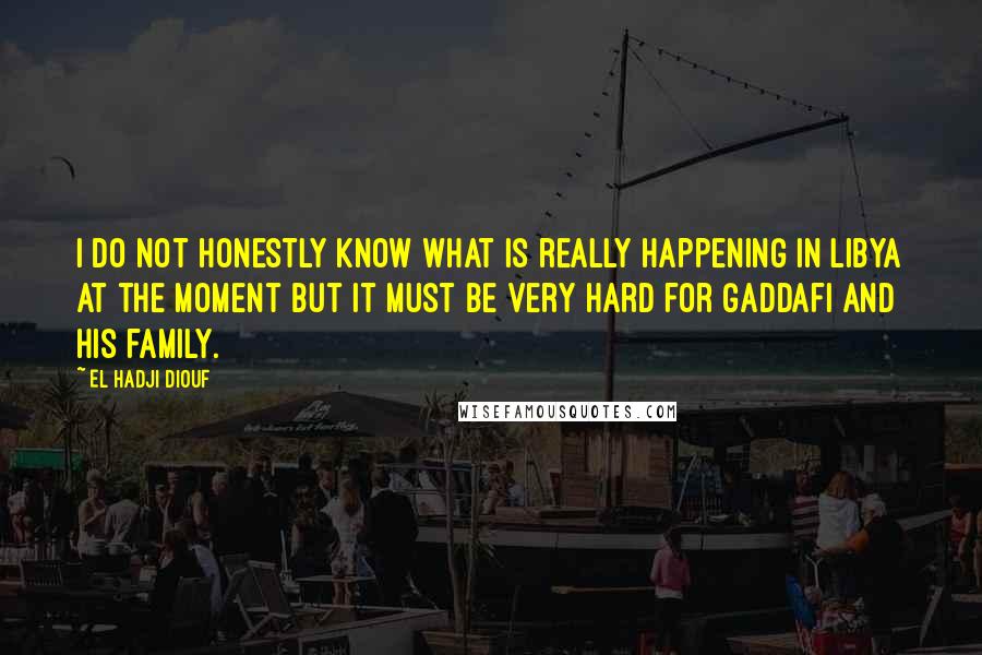 El Hadji Diouf Quotes: I do not honestly know what is really happening in Libya at the moment but it must be very hard for Gaddafi and his family.