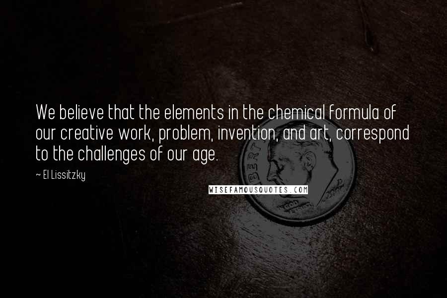 El Lissitzky Quotes: We believe that the elements in the chemical formula of our creative work, problem, invention, and art, correspond to the challenges of our age.