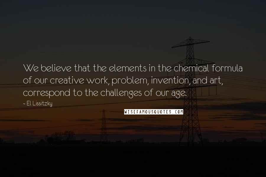 El Lissitzky Quotes: We believe that the elements in the chemical formula of our creative work, problem, invention, and art, correspond to the challenges of our age.