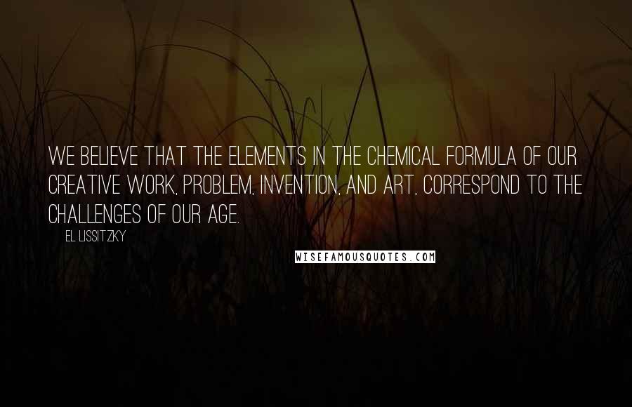 El Lissitzky Quotes: We believe that the elements in the chemical formula of our creative work, problem, invention, and art, correspond to the challenges of our age.