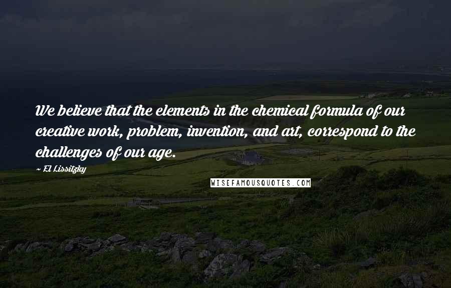 El Lissitzky Quotes: We believe that the elements in the chemical formula of our creative work, problem, invention, and art, correspond to the challenges of our age.