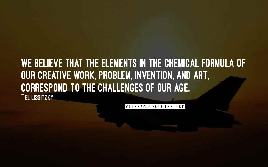 El Lissitzky Quotes: We believe that the elements in the chemical formula of our creative work, problem, invention, and art, correspond to the challenges of our age.