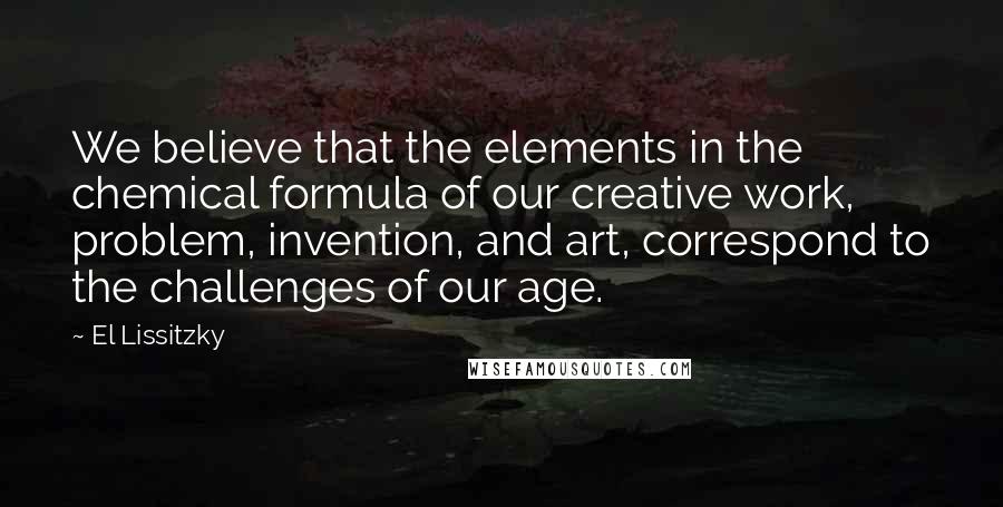 El Lissitzky Quotes: We believe that the elements in the chemical formula of our creative work, problem, invention, and art, correspond to the challenges of our age.