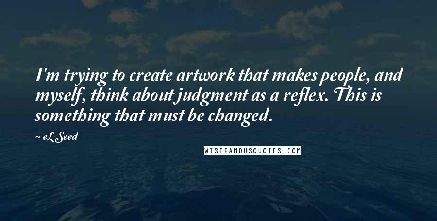 EL Seed Quotes: I'm trying to create artwork that makes people, and myself, think about judgment as a reflex. This is something that must be changed.