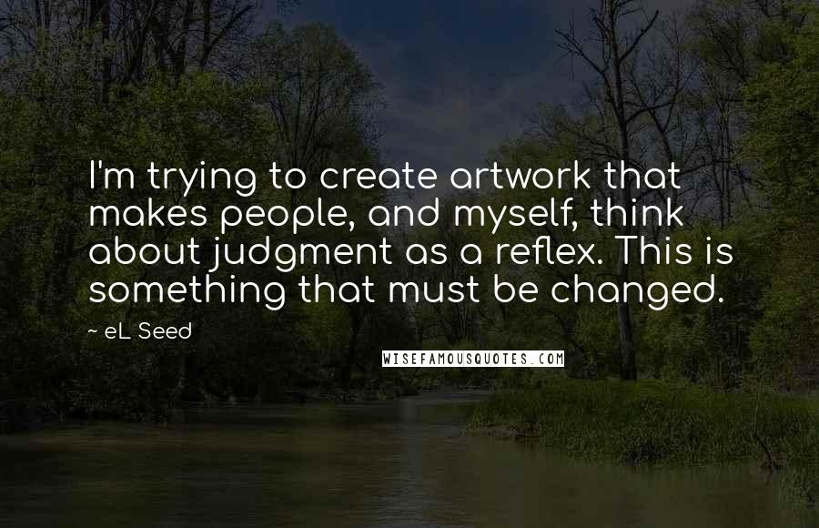 EL Seed Quotes: I'm trying to create artwork that makes people, and myself, think about judgment as a reflex. This is something that must be changed.