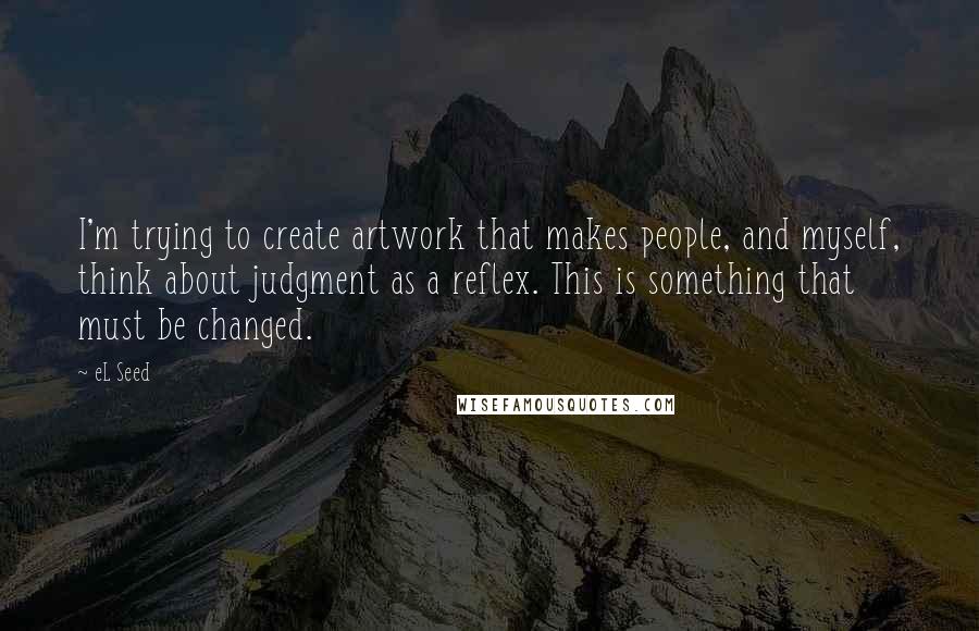 EL Seed Quotes: I'm trying to create artwork that makes people, and myself, think about judgment as a reflex. This is something that must be changed.