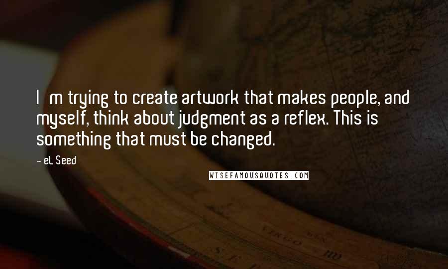 EL Seed Quotes: I'm trying to create artwork that makes people, and myself, think about judgment as a reflex. This is something that must be changed.