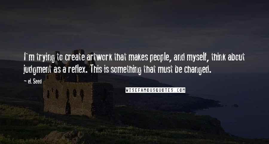 EL Seed Quotes: I'm trying to create artwork that makes people, and myself, think about judgment as a reflex. This is something that must be changed.