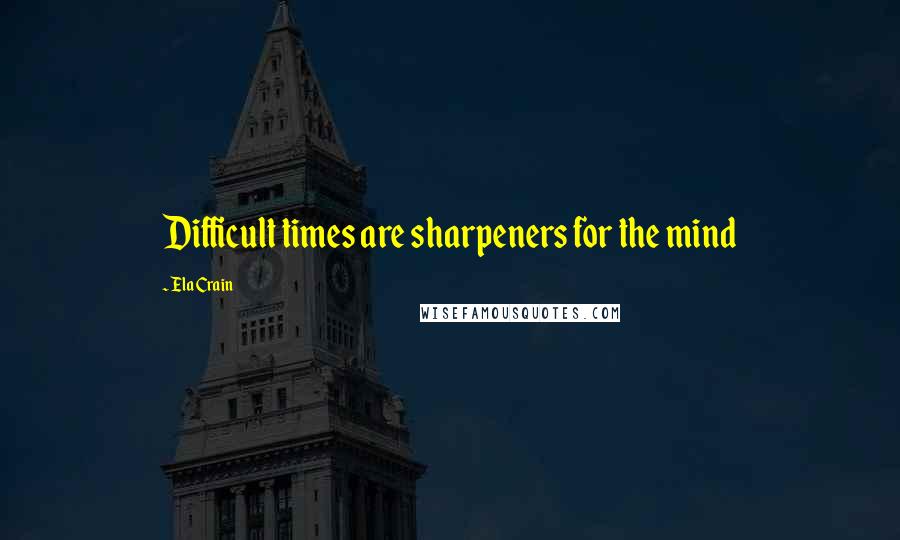 Ela Crain Quotes: Difficult times are sharpeners for the mind