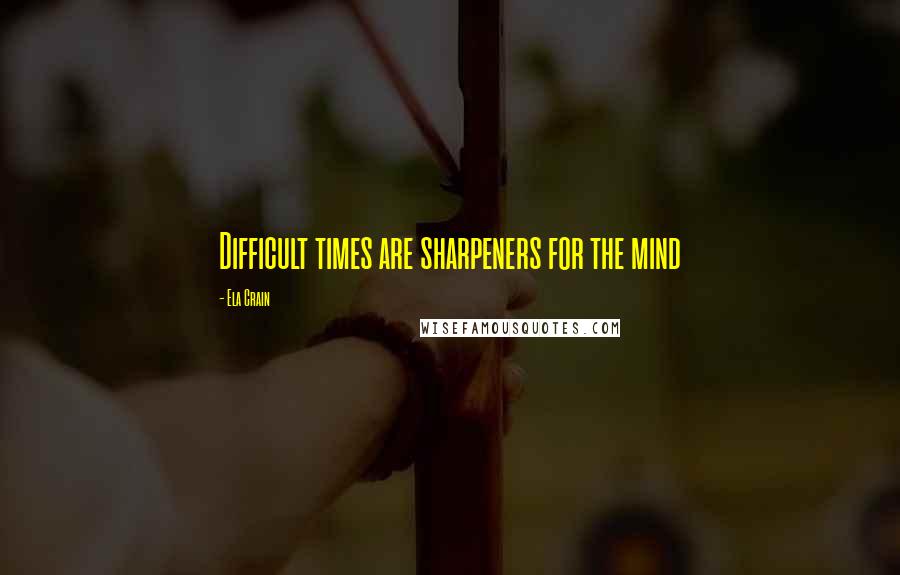 Ela Crain Quotes: Difficult times are sharpeners for the mind