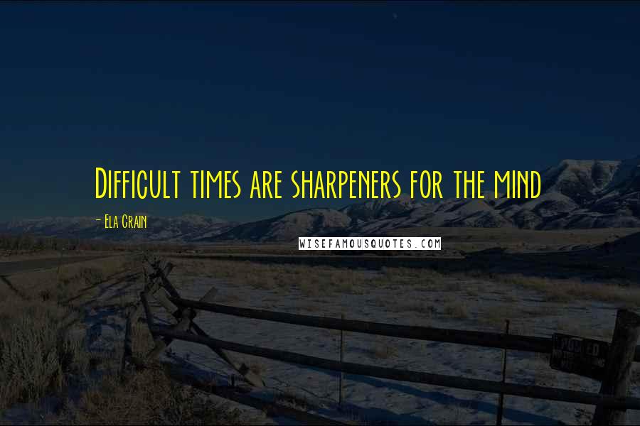 Ela Crain Quotes: Difficult times are sharpeners for the mind