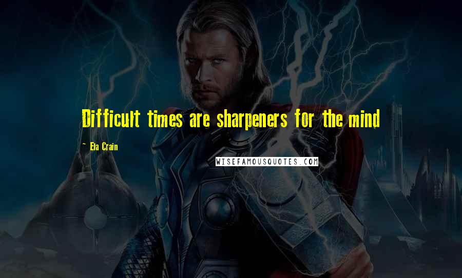 Ela Crain Quotes: Difficult times are sharpeners for the mind