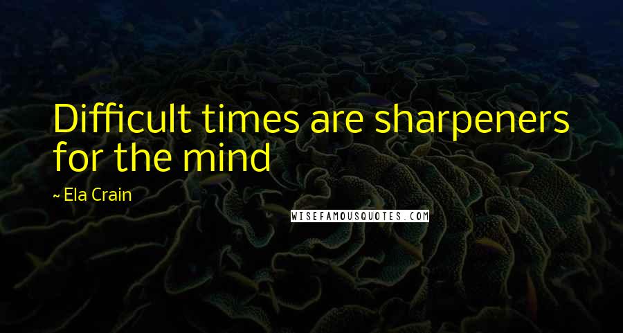 Ela Crain Quotes: Difficult times are sharpeners for the mind