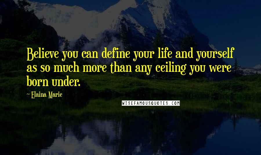 Elaina Marie Quotes: Believe you can define your life and yourself as so much more than any ceiling you were born under.