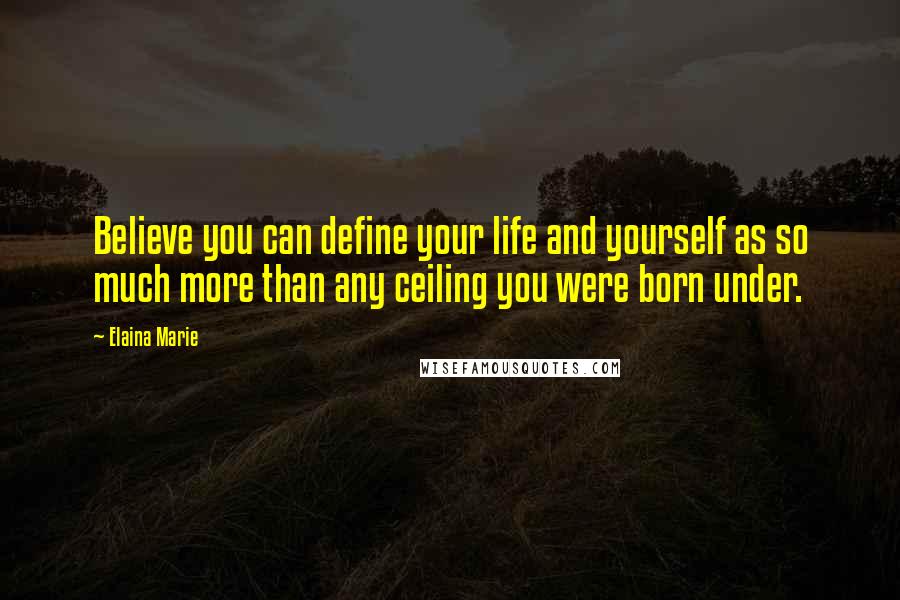 Elaina Marie Quotes: Believe you can define your life and yourself as so much more than any ceiling you were born under.