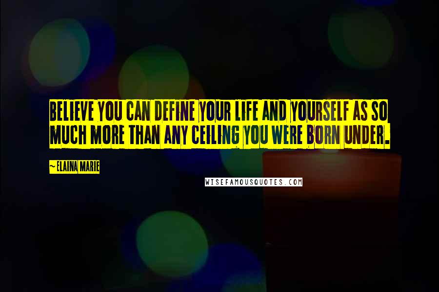 Elaina Marie Quotes: Believe you can define your life and yourself as so much more than any ceiling you were born under.