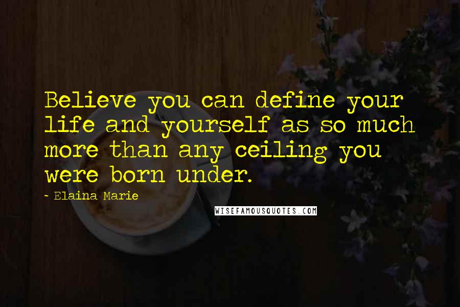 Elaina Marie Quotes: Believe you can define your life and yourself as so much more than any ceiling you were born under.