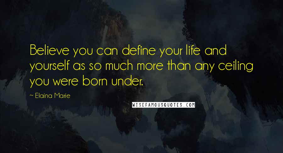 Elaina Marie Quotes: Believe you can define your life and yourself as so much more than any ceiling you were born under.