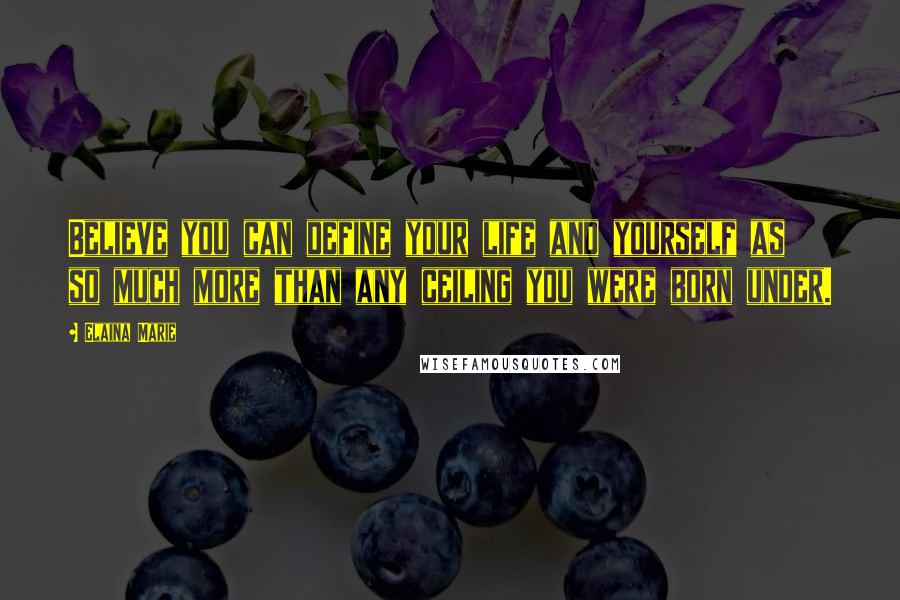 Elaina Marie Quotes: Believe you can define your life and yourself as so much more than any ceiling you were born under.