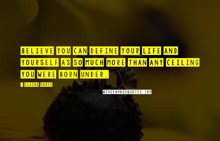 Elaina Marie Quotes: Believe you can define your life and yourself as so much more than any ceiling you were born under.