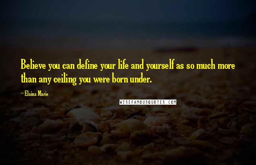 Elaina Marie Quotes: Believe you can define your life and yourself as so much more than any ceiling you were born under.