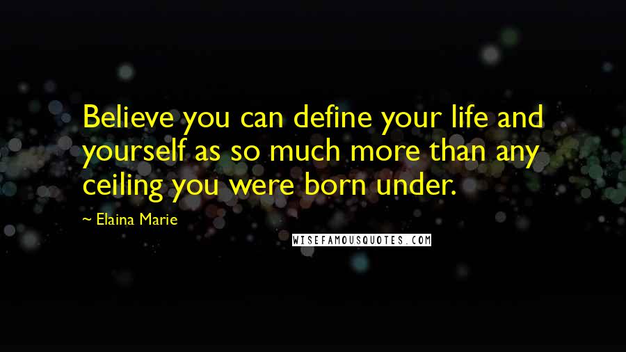 Elaina Marie Quotes: Believe you can define your life and yourself as so much more than any ceiling you were born under.