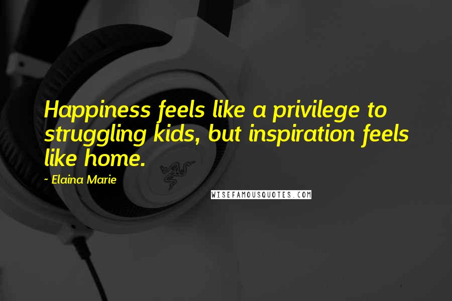 Elaina Marie Quotes: Happiness feels like a privilege to struggling kids, but inspiration feels like home.