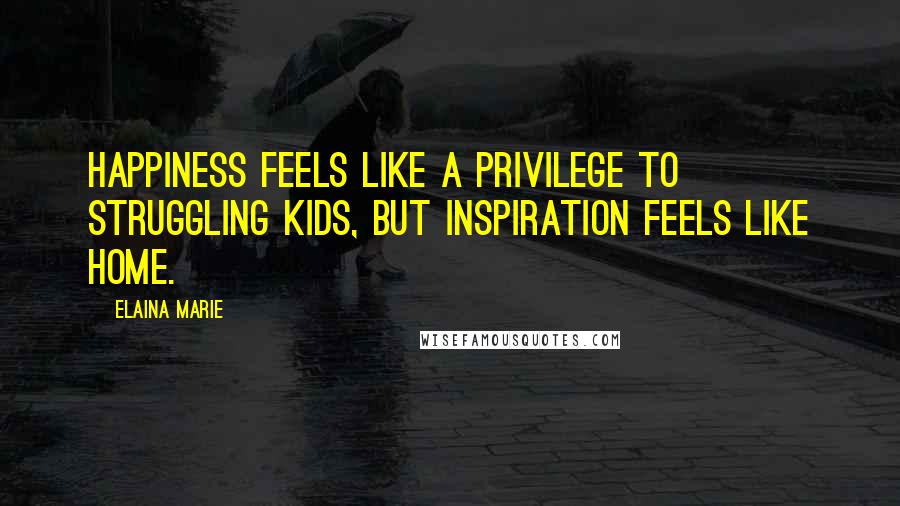 Elaina Marie Quotes: Happiness feels like a privilege to struggling kids, but inspiration feels like home.