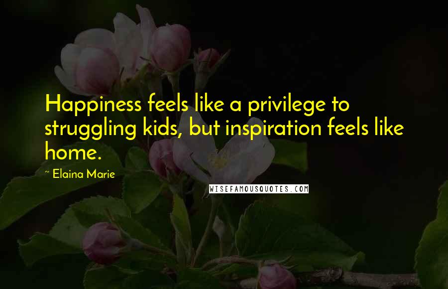 Elaina Marie Quotes: Happiness feels like a privilege to struggling kids, but inspiration feels like home.