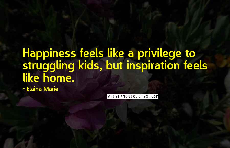 Elaina Marie Quotes: Happiness feels like a privilege to struggling kids, but inspiration feels like home.