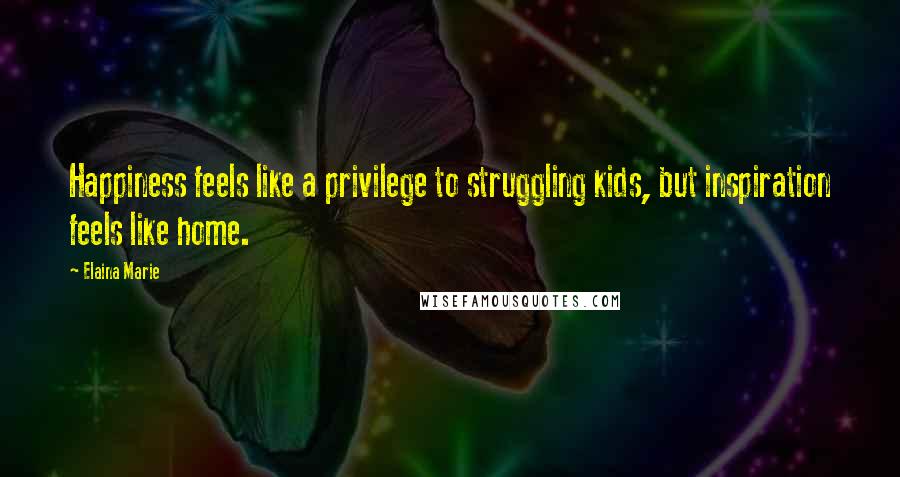 Elaina Marie Quotes: Happiness feels like a privilege to struggling kids, but inspiration feels like home.