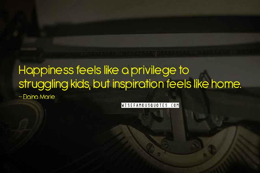 Elaina Marie Quotes: Happiness feels like a privilege to struggling kids, but inspiration feels like home.