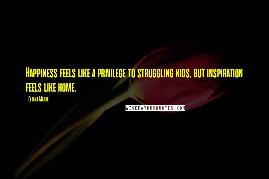Elaina Marie Quotes: Happiness feels like a privilege to struggling kids, but inspiration feels like home.