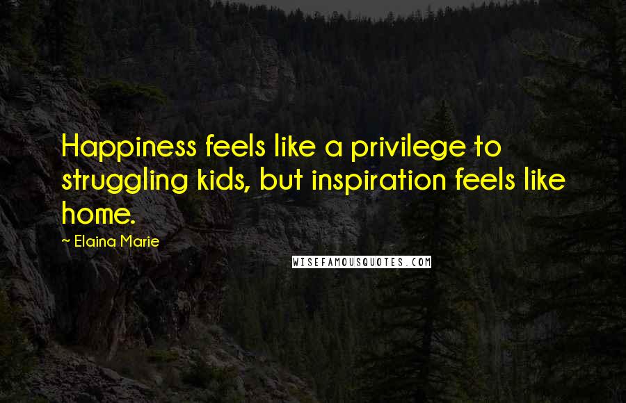 Elaina Marie Quotes: Happiness feels like a privilege to struggling kids, but inspiration feels like home.
