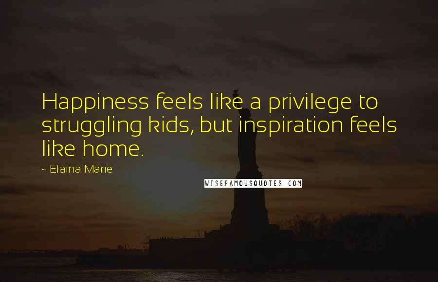 Elaina Marie Quotes: Happiness feels like a privilege to struggling kids, but inspiration feels like home.