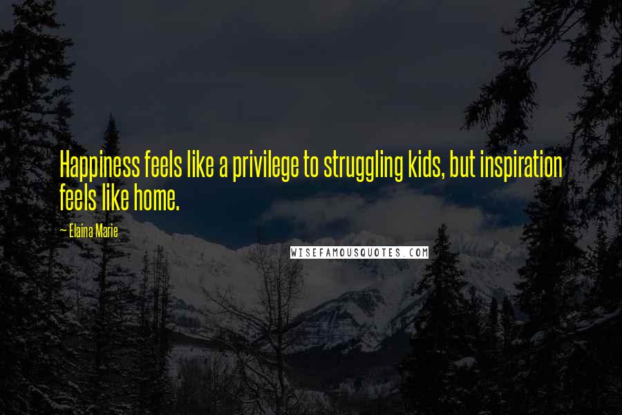 Elaina Marie Quotes: Happiness feels like a privilege to struggling kids, but inspiration feels like home.