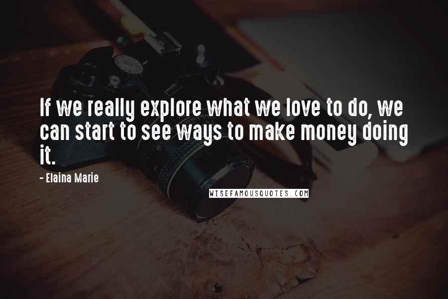 Elaina Marie Quotes: If we really explore what we love to do, we can start to see ways to make money doing it.