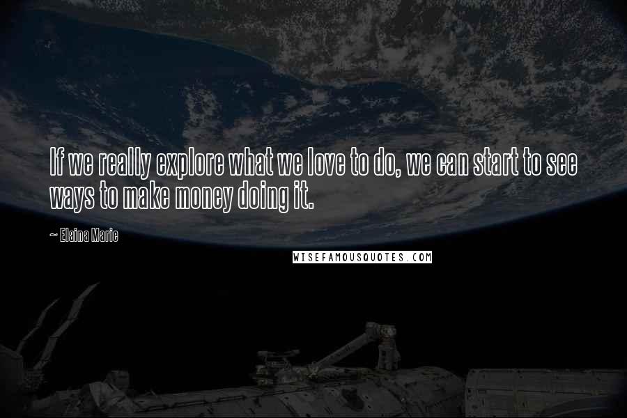 Elaina Marie Quotes: If we really explore what we love to do, we can start to see ways to make money doing it.