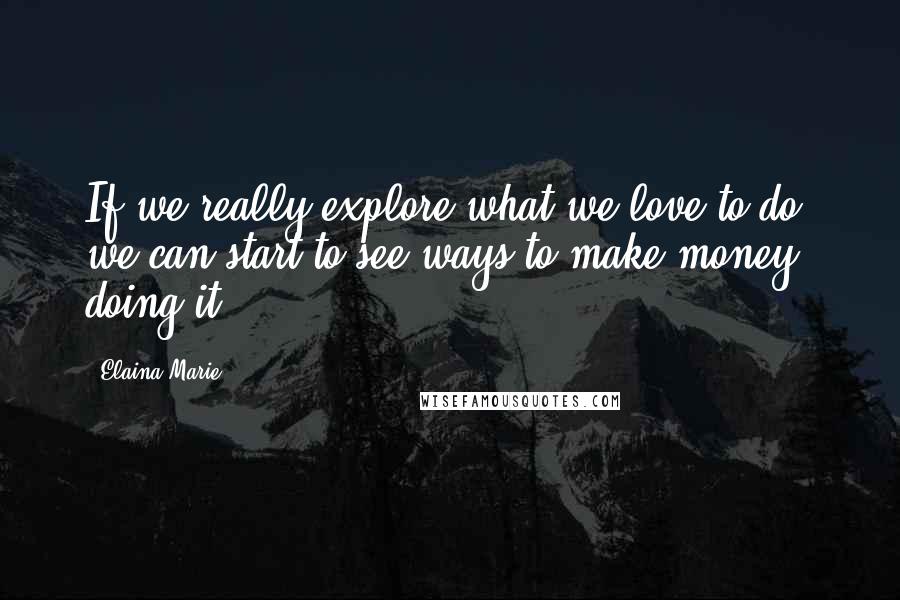 Elaina Marie Quotes: If we really explore what we love to do, we can start to see ways to make money doing it.