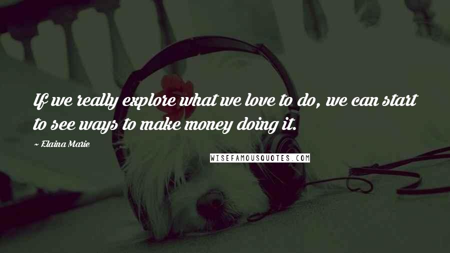 Elaina Marie Quotes: If we really explore what we love to do, we can start to see ways to make money doing it.