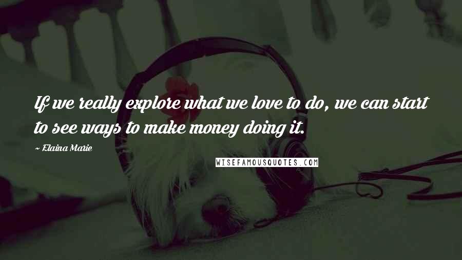 Elaina Marie Quotes: If we really explore what we love to do, we can start to see ways to make money doing it.