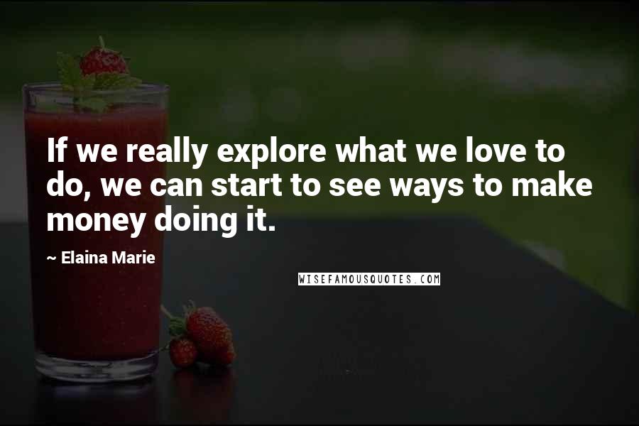 Elaina Marie Quotes: If we really explore what we love to do, we can start to see ways to make money doing it.