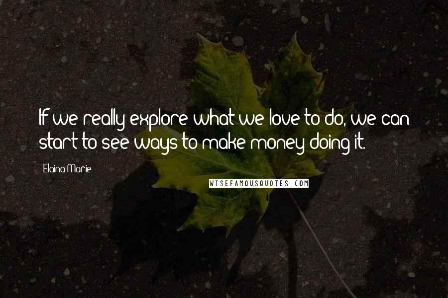 Elaina Marie Quotes: If we really explore what we love to do, we can start to see ways to make money doing it.