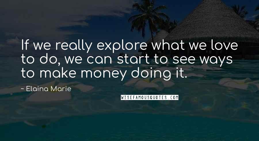 Elaina Marie Quotes: If we really explore what we love to do, we can start to see ways to make money doing it.